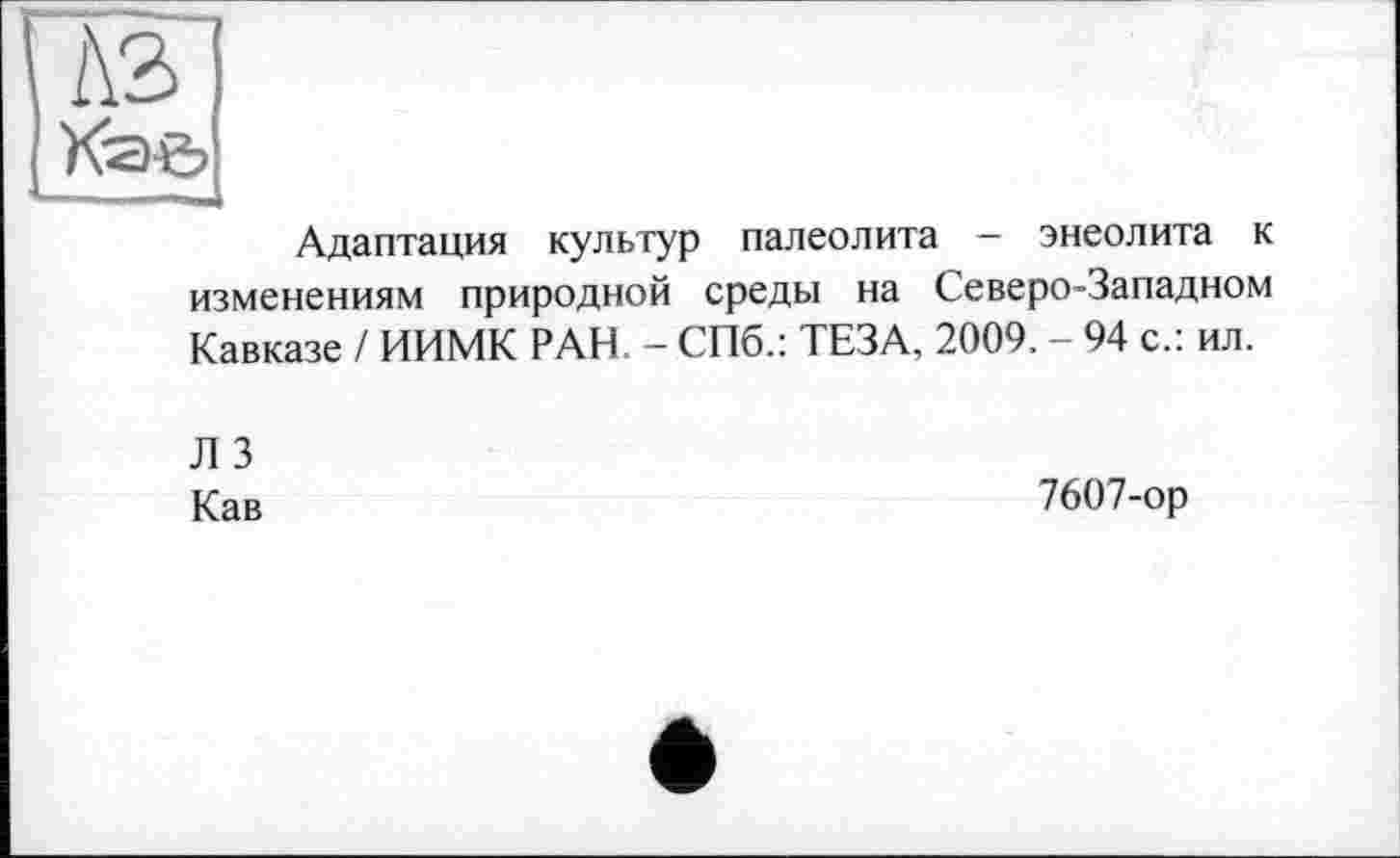 ﻿À2>
Адаптация культур палеолита - энеолита к изменениям природной среды на Северо-Западном Кавказе / ИИМК РАН. - СПб.: ТЕЗА, 2009. - 94 с.: ил.
Л 3
Кав
7607-ор